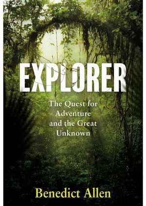 Benedict Allen - Explorer: The Quest for Adventure and the Great Unknown 