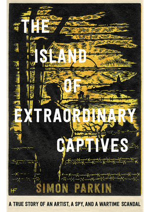 Simon Parkin - The Island of Extraordinary Captives: A True Story of an Artist, a Spy and a Wartime Scandal 